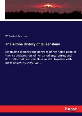 The Aldine History of Queensland: Embracing sketches and portraits of her noted people; the rise and progress of her varied enterprises; and illustrat by Morrison, W. Frederic