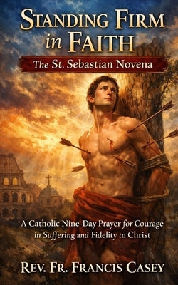 Standing Firm in Faith: The St. Sebastian Novena: A Catholic Nine-Day Prayer for Courage in Suffering and Fidelity to Christ by Casey, Francis