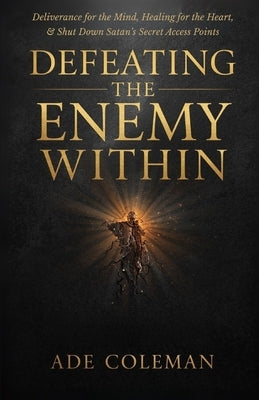 Defeating the Enemy Within: Deliverance for the Mind, Healing for the Heart, and shut down Satan's secret access points by Coleman, Ade