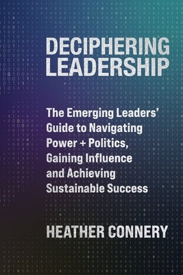 Deciphering Leadership: The Emerging Leaders' Guide to Navigating Power + Politics, Gaining Influence and Achieving Sustainable Success by Connery, Heather