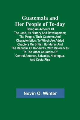 Guatemala and Her People of To-day; Being an Account of the Land, Its History and Development; the People, Their Customs and Characteristics; to Which by O. Winter, Nevin