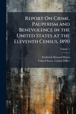 Report On Crime, Pauperism and Benevolence in the United States at the Eleventh Census, 1890; Volume 1 by Wines, Frederick Howard