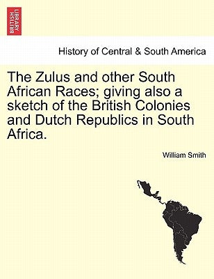 The Zulus and Other South African Races; Giving Also a Sketch of the British Colonies and Dutch Republics in South Africa. by Smith, William