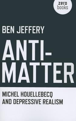Anti-Matter: Michel Houellebecq and Depressive Realism by Jeffery, Ben