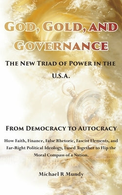 God, Gold, And Governance, The New Triad of Power in The U.S.A.: From Democracy to Autocracy by Mundy, Michael R.