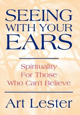 Seeing with Your Ears: Spirituality for Those Who Can't Believe by Lester, Art