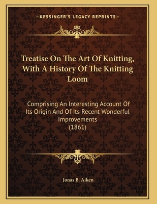 Treatise On The Art Of Knitting, With A History Of The Knitting Loom: Comprising An Interesting Account Of Its Origin And Of Its Recent Wonderful Impr by Aiken, Jonas B.
