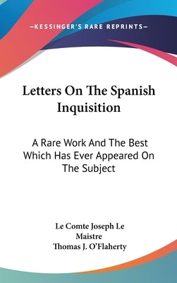 Letters On The Spanish Inquisition: A Rare Work And The Best Which Has Ever Appeared On The Subject by Maistre, Le Comte Joseph Le