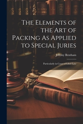 The Elements of the Art of Packing As Applied to Special Juries: Particularly in Cases of Libel Law by Bentham, Jeremy