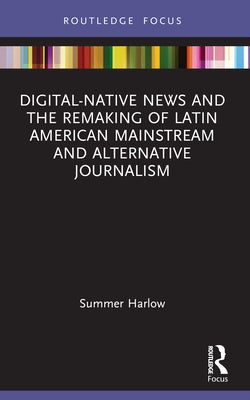 Digital-Native News and the Remaking of Latin American Mainstream and Alternative Journalism by Harlow, Summer