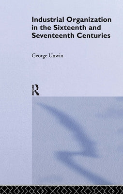 Industrial Organization in the Sixteenth and Seventeenth Centuries: Unwin, G. by Unwin, George