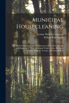 Municipal Housecleaning: The Methods and Experiences of American Cities in Collecting and Disposing of Their Municipal Wastes, Ashes, Rubbish, by Capes, William Parr