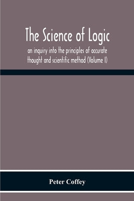 The Science Of Logic; An Inquiry Into The Principles Of Accurate Thought And Scientific Method (Volume I) by Coffey, Peter