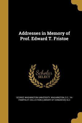 Addresses in Memory of Prof. Edward T. Fristoe by George Washington University, Washington