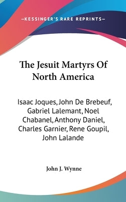 The Jesuit Martyrs Of North America: Isaac Joques, John De Brebeuf, Gabriel Lalemant, Noel Chabanel, Anthony Daniel, Charles Garnier, Rene Goupil, Joh by Wynne, John J.
