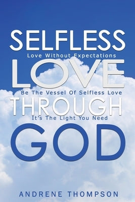 Selfless Love Through God: Love Without the Expectation: Be the Vessel of Selfless Love: It is the Light You Need by Thompson, Andrene