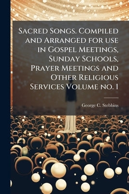 Sacred Songs. Compiled and Arranged for use in Gospel Meetings, Sunday Schools, Prayer Meetings and Other Religious Services Volume no. 1 by Stebbins, George C. 1846-1945