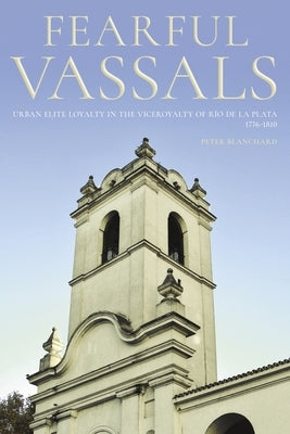 Fearful Vassals: Urban Elite Loyalty in the Viceroyalty of R?o de la Plata, 1776-1810 by Blanchard, Peter