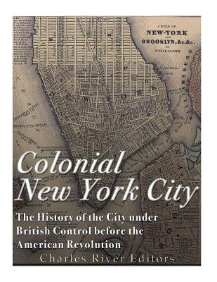 Colonial New York City: The History of the City under British Control before the American Revolution by Charles River
