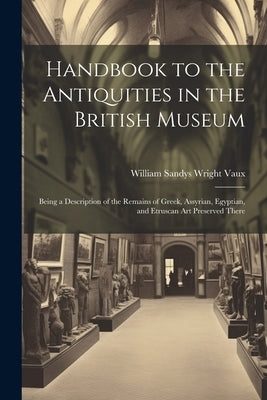 Handbook to the Antiquities in the British Museum: Being a Description of the Remains of Greek, Assyrian, Egyptian, and Etruscan Art Preserved There by Vaux, William Sandys Wright