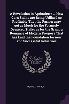 A Revolution in Agriculture ... How Corn Stalks are Being Utilized so Profitably That the Farmer may get as Much for the Formerly Despised Stalks as f by Myrick, Herbert