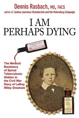 I Am Perhaps Dying: The Medical Backstory of Spinal Tuberculosis Hidden in the Civil War Diary of Leroy Wiley Gresham by Rasbach, Dennis A.