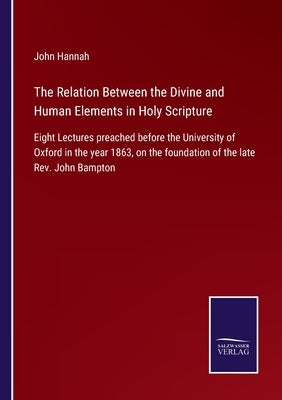 The Relation Between the Divine and Human Elements in Holy Scripture: Eight Lectures preached before the University of Oxford in the year 1863, on the by Hannah, John