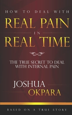 How to deal with REAL pain in REAL time: The true secrets to dealing with internal pain by Okpara, Joshua