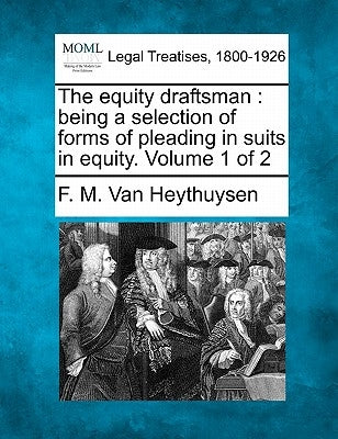 The equity draftsman: being a selection of forms of pleading in suits in equity. Volume 1 of 2 by Van Heythuysen, F. M.