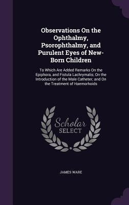 Observations On the Ophthalmy, Psorophthalmy, and Purulent Eyes of New-Born Children: To Which Are Added Remarks On the Epiphora, and Fistula Lachryma by Ware, James