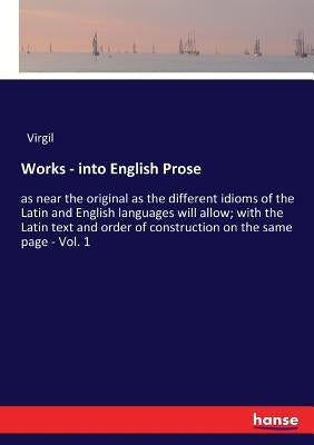 Works - into English Prose: as near the original as the different idioms of the Latin and English languages will allow; with the Latin text and or by Virgil