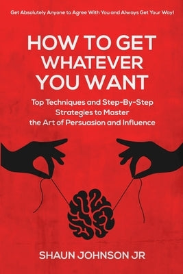 How To Get Whatever You Want: Top Techniques and Step-By-Step Strategies to Master the Art of Persuasion and Influence by Johnson, Shaun, Jr.