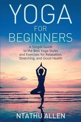 Yoga for Beginners: A Simple Guide to the Best Yoga Styles and Exercises for Relaxation, Stretching, and Good Health by Allen, Ntathu
