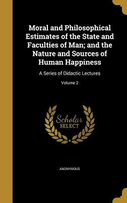 Moral and Philosophical Estimates of the State and Faculties of Man; and the Nature and Sources of Human Happiness: A Series of Didactic Lectures; Vol by Anonymous