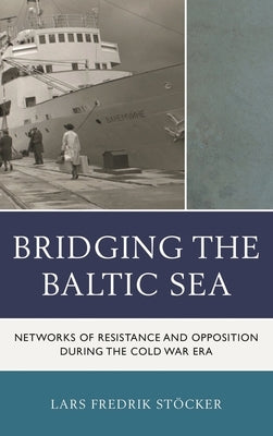 Bridging the Baltic Sea: Networks of Resistance and Opposition during the Cold War Era by Stöcker, Lars Fredrik