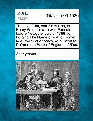 The Life, Trial, and Execution, of Henry Weston, Who Was Executed, Before Newgate, July 6, 1796, for Forging the Name of Patrick Tonyn to a Power of A by Anonymous