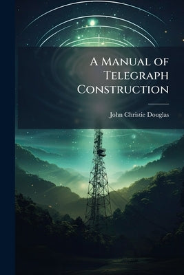 A Manual of Telegraph Construction: The Mechanical Elements of Electric Telegraph Engineering by Douglas, John Christie
