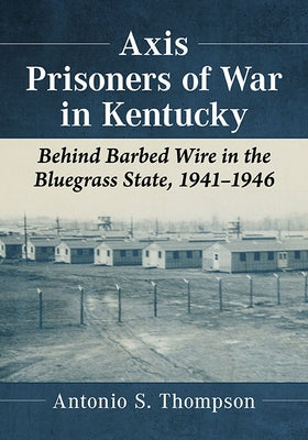 Axis Prisoners of War in Kentucky: Behind Barbed Wire in the Bluegrass State, 1941-1946 by Thompson, Antonio S.