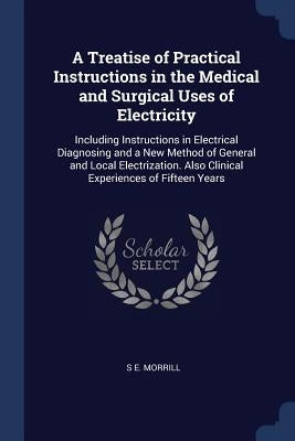A Treatise of Practical Instructions in the Medical and Surgical Uses of Electricity: Including Instructions in Electrical Diagnosing and a New Method by Morrill, S. E.