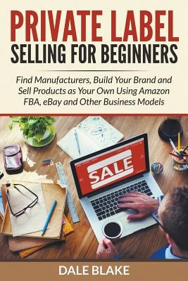 Private Label Selling For Beginners: Find Manufacturers, Build Your Brand and Sell Products as Your Own Using Amazon FBA, eBay and Other Business Mode by Blake, Dale