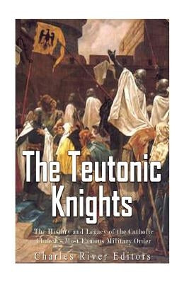 The Teutonic Knights: The History and Legacy of the Catholic Church's Most Famous Military Order by Charles River