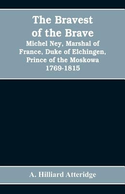 The bravest of the brave, Michel Ney, marshal of France, duke of Elchingen, prince of the Moskowa 1769-1815 by Hilliard Atteridge, A.