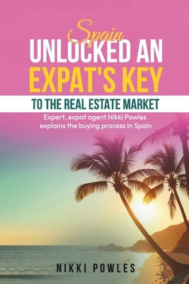Spain Unlocked an Expat's Key to the Real Estate Market: Expert, Expat Agent Nikki Powles Explains the Buying Process in Spain by Powles, Nikki