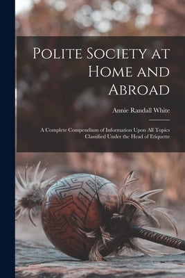 Polite Society at Home and Abroad: A Complete Compendium of Information Upon All Topics Classified Under the Head of Etiquette by White, Annie Randall