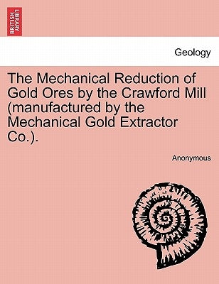 The Mechanical Reduction of Gold Ores by the Crawford Mill (Manufactured by the Mechanical Gold Extractor Co.). by Anonymous