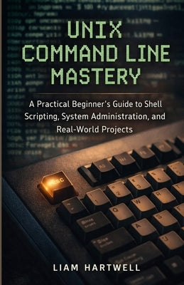 UNIX Command Line Mastery: A Practical Beginner's Guide to Shell Scripting, System Administration, and Real-World Projects by Hartwell, Liam