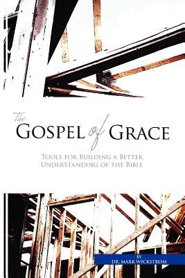 The Gospel of Grace: Tools for Building a Better Understanding of the Bible by Wickstrom, Mark