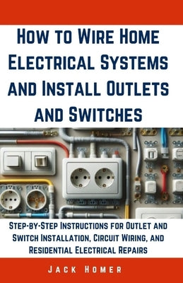 How to Wire Home Electrical Systems and Install Outlets and Switches: Step-by-Step Instructions for Outlet and Switch Installation, Circuit Wiring, an by Homer, Jack