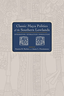 Classic Maya Polities of the Southern Lowlands: Integration, Interaction, Dissolution by Marken, Damien B.