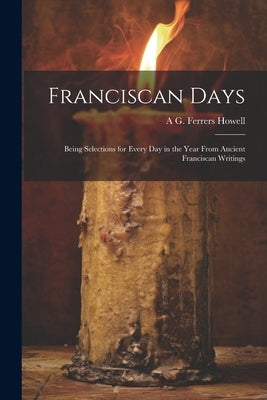 Franciscan Days; Being Selections for Every day in the Year From Ancient Franciscan Writings by Howell, A. G. Ferrers B. 1855
